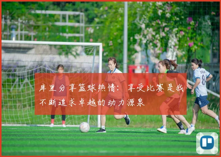 库里分享篮球热情：享受比赛是我不断追求卓越的动力源泉