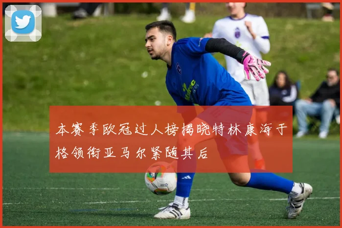 本赛季欧冠过人榜揭晓特林康海于格领衔亚马尔紧随其后