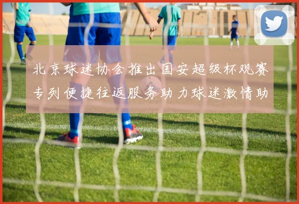 北京球迷协会推出国安超级杯观赛专列便捷往返服务助力球迷激情助阵