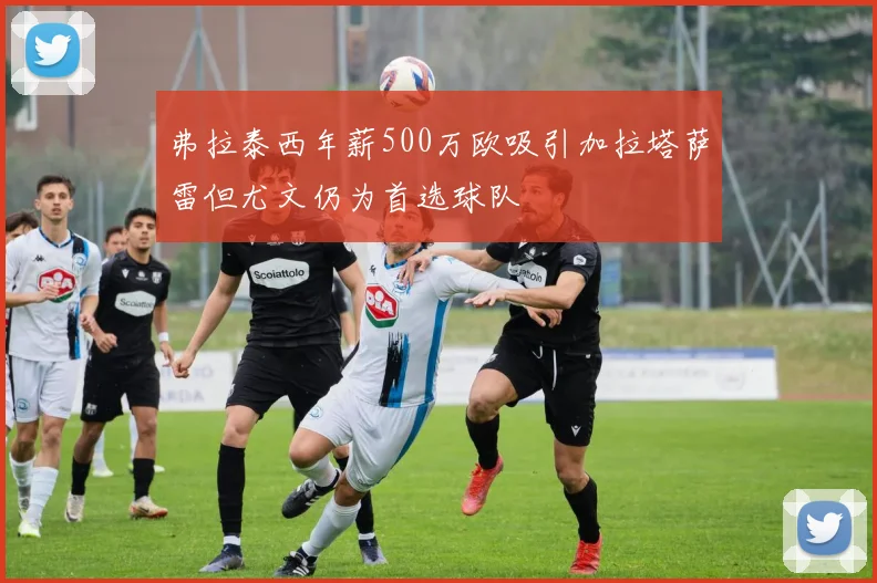 弗拉泰西年薪500万欧吸引加拉塔萨雷但尤文仍为首选球队