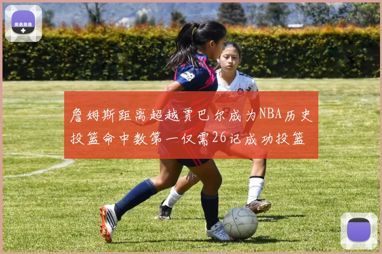 詹姆斯距离超越贾巴尔成为NBA历史投篮命中数第一仅需26记成功投篮