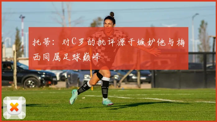 托蒂：对C罗的批评源于嫉妒他与梅西同属足球巅峰