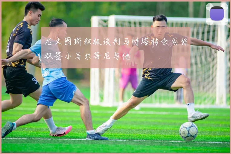 尤文图斯积极谈判马特塔转会或将双签小马尔蒂尼与他