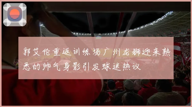 郭艾伦重返训练场广州龙狮迎来熟悉的帅气身影引发球迷热议