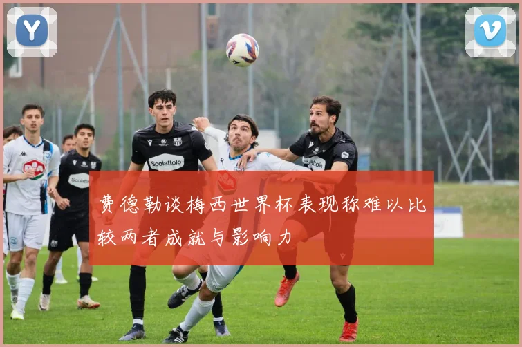 费德勒谈梅西世界杯表现称难以比较两者成就与影响力