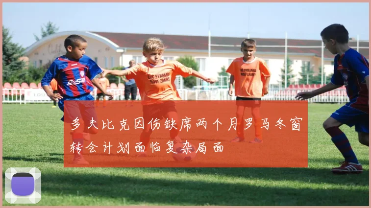 多夫比克因伤缺席两个月罗马冬窗转会计划面临复杂局面