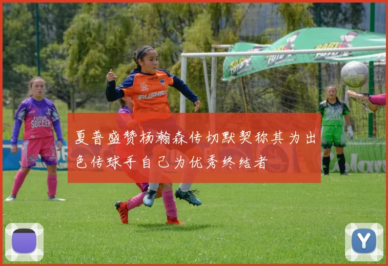 夏普盛赞杨瀚森传切默契称其为出色传球手自己为优秀终结者