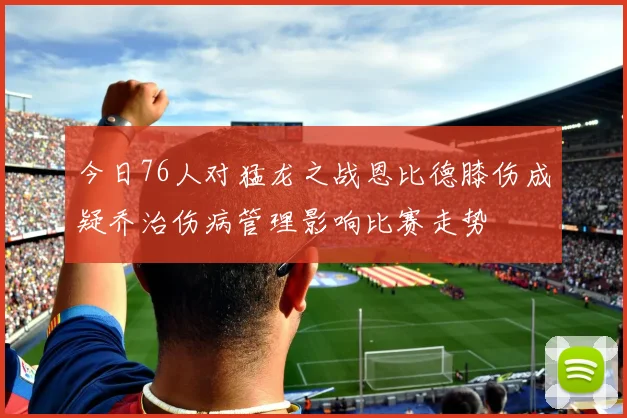 今日76人对猛龙之战恩比德膝伤成疑乔治伤病管理影响比赛走势