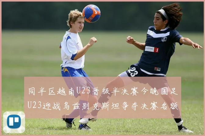 同半区越南U23晋级半决赛今晚国足U23迎战乌兹别克斯坦争夺决赛名额