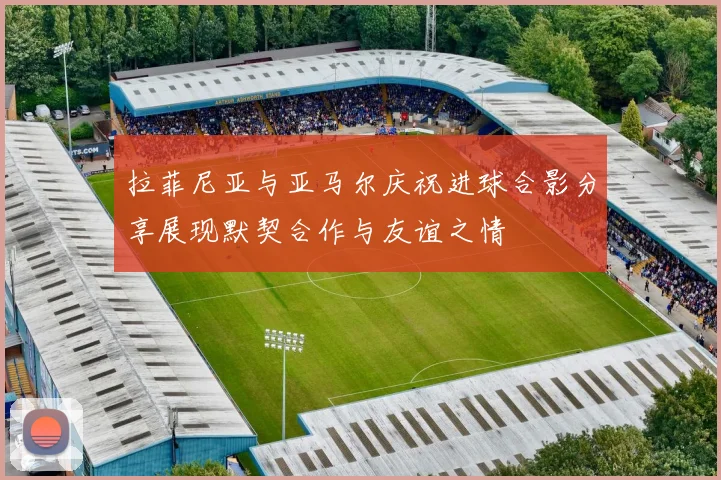 拉菲尼亚与亚马尔庆祝进球合影分享展现默契合作与友谊之情