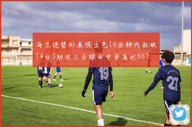 海兰德替补表现出色16分钟内狂砍14分3助攻三分球命中率高达667