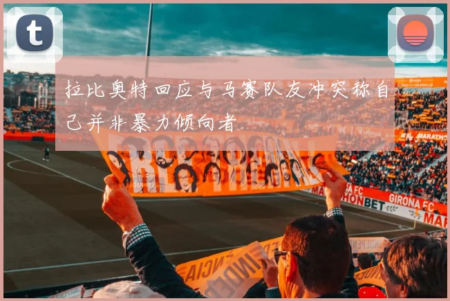 拉比奥特回应与马赛队友冲突称自己并非暴力倾向者