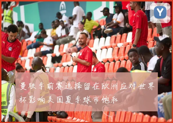 曼联季前赛选择留在欧洲应对世界杯影响美国夏季球市饱和