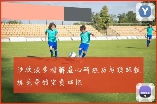 沙欣谈多特解雇心碎经历与顶级教练竞争的宝贵回忆